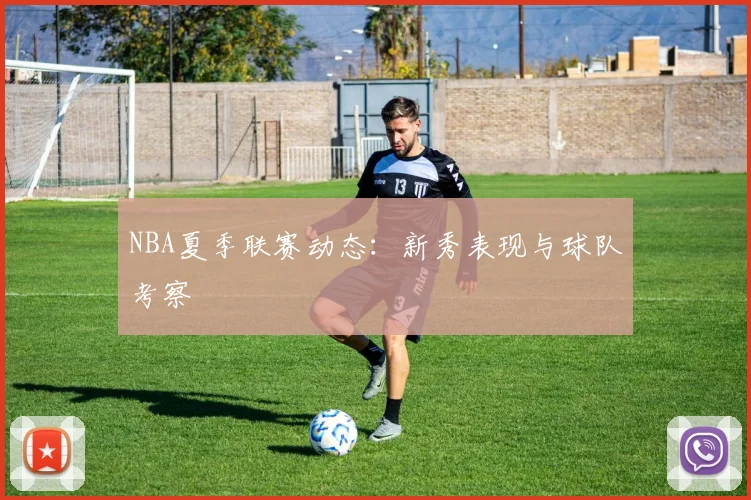 NBA夏季联赛动态：新秀表现与球队考察