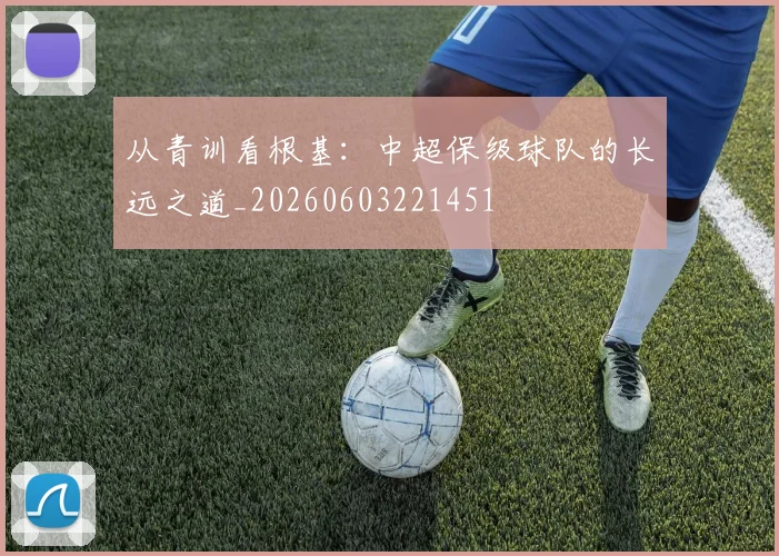 从青训看根基：中超保级球队的长远之道_20260603221451