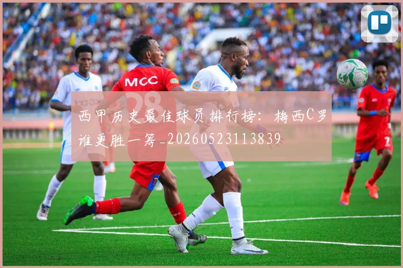 西甲历史最佳球员排行榜：梅西C罗谁更胜一筹_20260523113839
