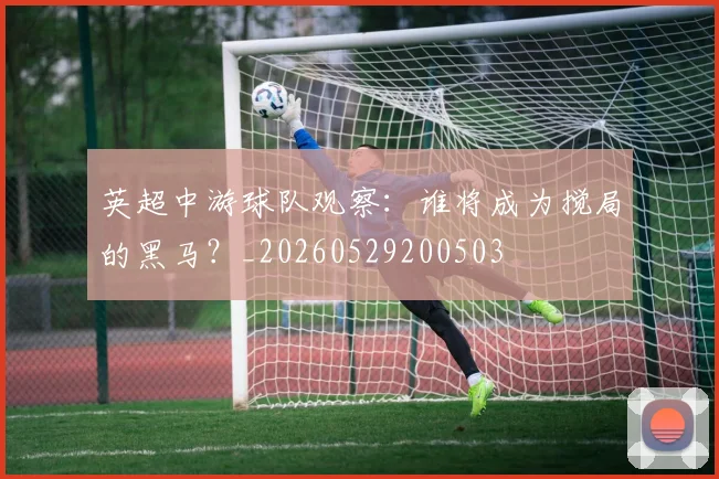 英超中游球队观察：谁将成为搅局的黑马？_20260529200503