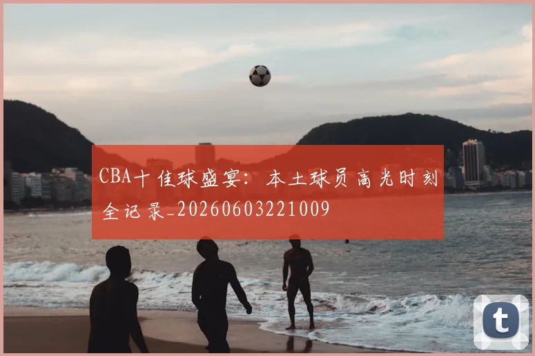 CBA十佳球盛宴:本土球员高光时刻全记录_20260603221009