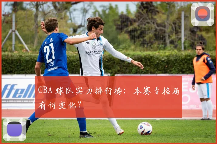 CBA 球队实力排行榜：本赛季格局有何变化？