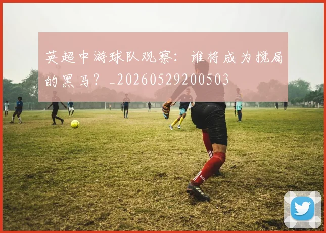 英超中游球队观察：谁将成为搅局的黑马？_20260529200503