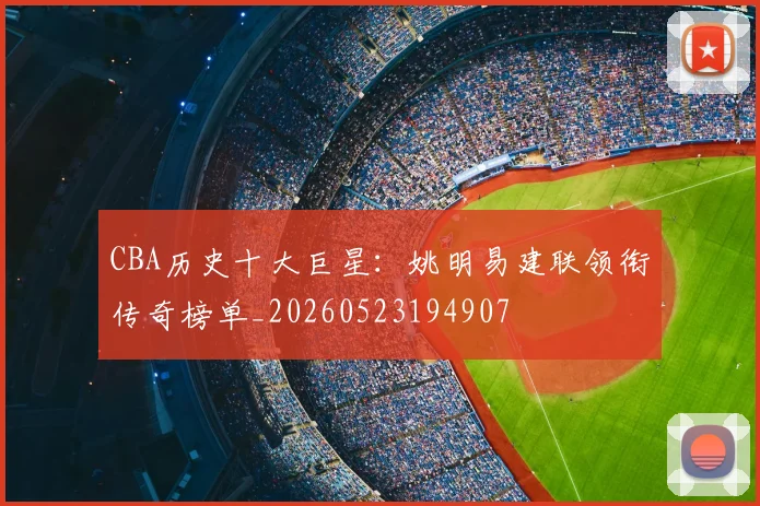 CBA历史十大巨星：姚明易建联领衔传奇榜单_20260523194907