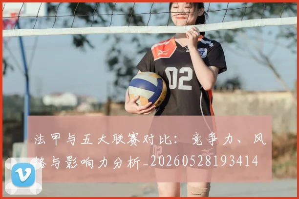 法甲与五大联赛对比:竞争力、风格与影响力分析_20260528193414
