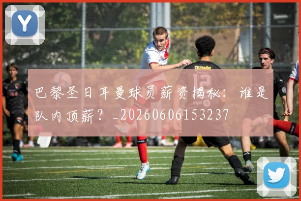 巴黎圣日耳曼球员薪资揭秘：谁是队内顶薪？_20260606153237