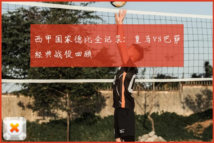 西甲国家德比全记录:皇马vs巴萨经典战役回顾