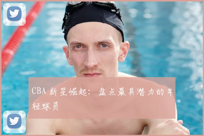 CBA 新星崛起：盘点最具潜力的年轻球员