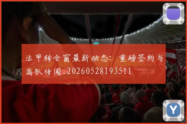 法甲转会窗最新动态：重磅签约与离队传闻_20260528193511