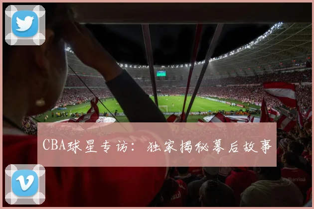 CBA球星专访：独家揭秘幕后故事
