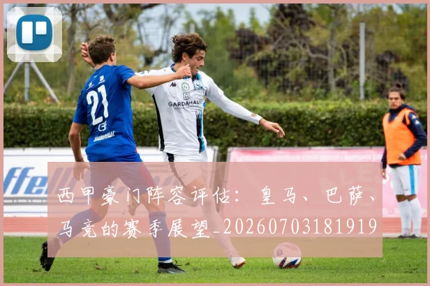 西甲豪门阵容评估：皇马、巴萨、马竞的赛季展望_20260703181919