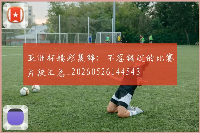 亚洲杯精彩集锦：不容错过的比赛片段汇总_20260526144543