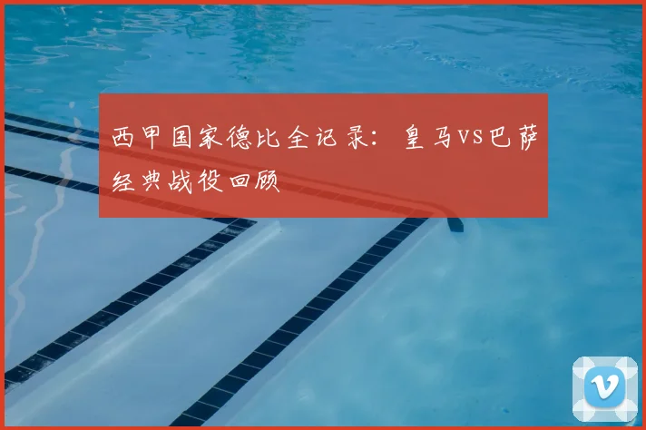 西甲国家德比全记录：皇马vs巴萨经典战役回顾