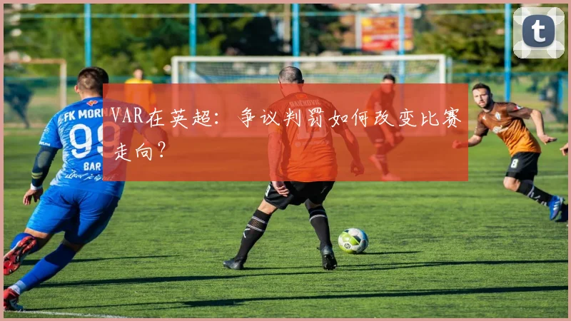 VAR在英超:争议判罚如何改变比赛走向?