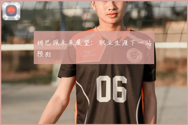 姆巴佩未来展望:职业生涯下一站预测